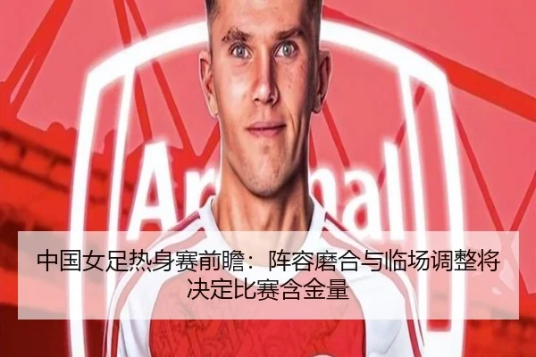 中国女足热身赛前瞻：阵容磨合与临场调整将决定比赛含金量